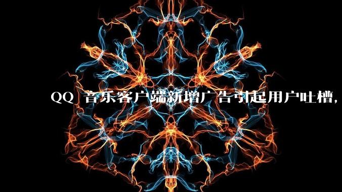 QQ 音乐客户端新增广告引起用户吐槽，你对此有哪些评价？