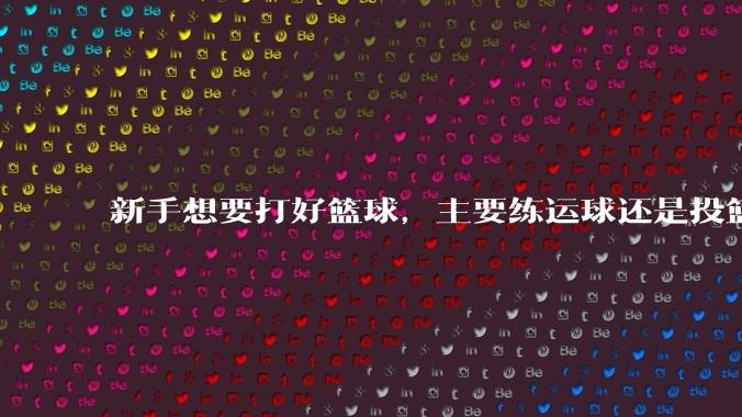 新手想要打好篮球，主要练运球还是投篮？