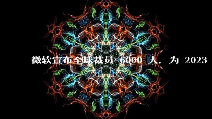 微软宣布全球裁员 6000 人，为 2023 年以来最大规模，为什么此时裁员？会对微软带来哪些影响？